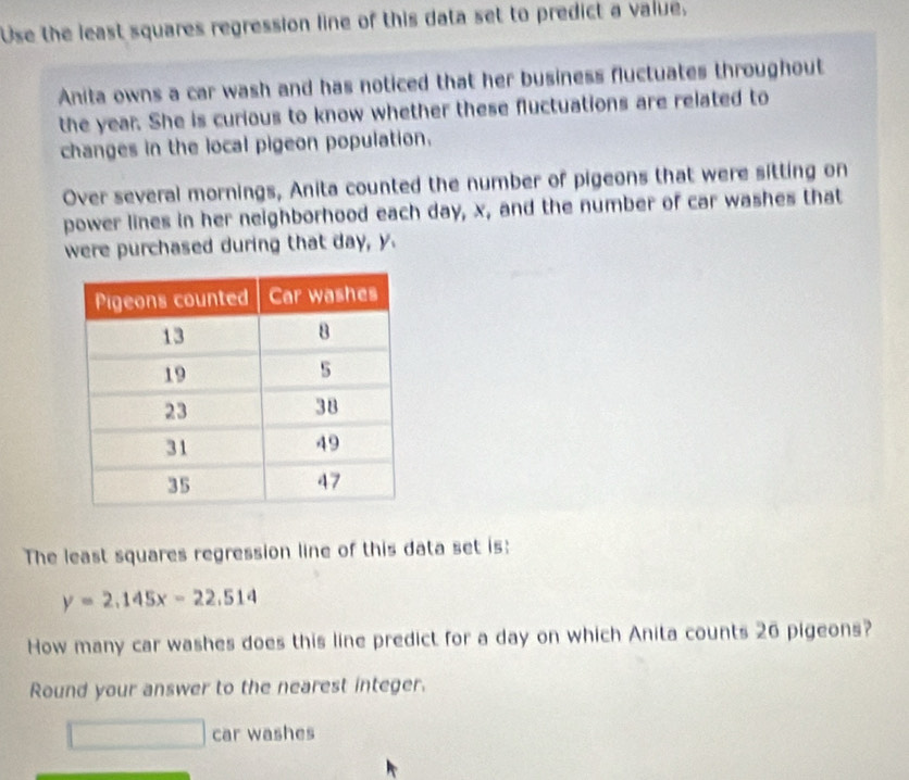 Use the least squares regression line of this data set to predict a value, 
Anita owns a car wash and has noticed that her business fluctuates throughout 
the year. She is curious to know whether these fluctuations are related to 
changes in the local pigeon population. 
Over several mornings, Anita counted the number of pigeons that were sitting on 
power lines in her neighborhood each day, x, and the number of car washes that 
were purchased during that day, y. 
The least squares regression line of this data set is:
y=2.145x-22.514
How many car washes does this line predict for a day on which Anita counts 26 pigeons? 
Round your answer to the nearest integer. 
car washes