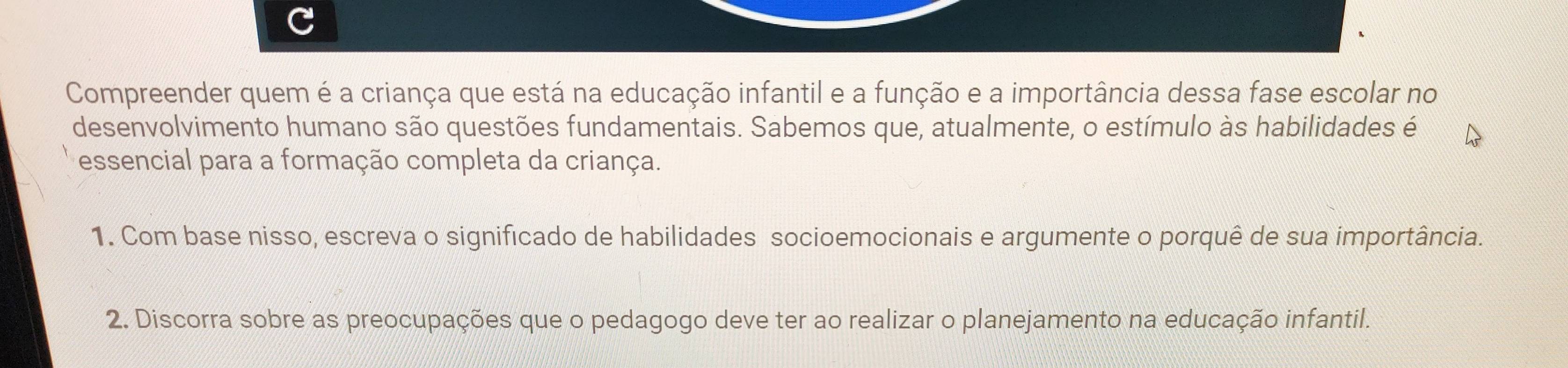 Compreender quem é a criança que está na educação infantil e a função e a importância dessa fase escolar no 
desenvolvimento humano são questões fundamentais. Sabemos que, atualmente, o estímulo às habilidades é 
essencial para a formação completa da criança. 
1. Com base nisso, escreva o significado de habilidades socioemocionais e argumente o porquê de sua importância. 
2. Discorra sobre as preocupações que o pedagogo deve ter ao realizar o planejamento na educação infantil.