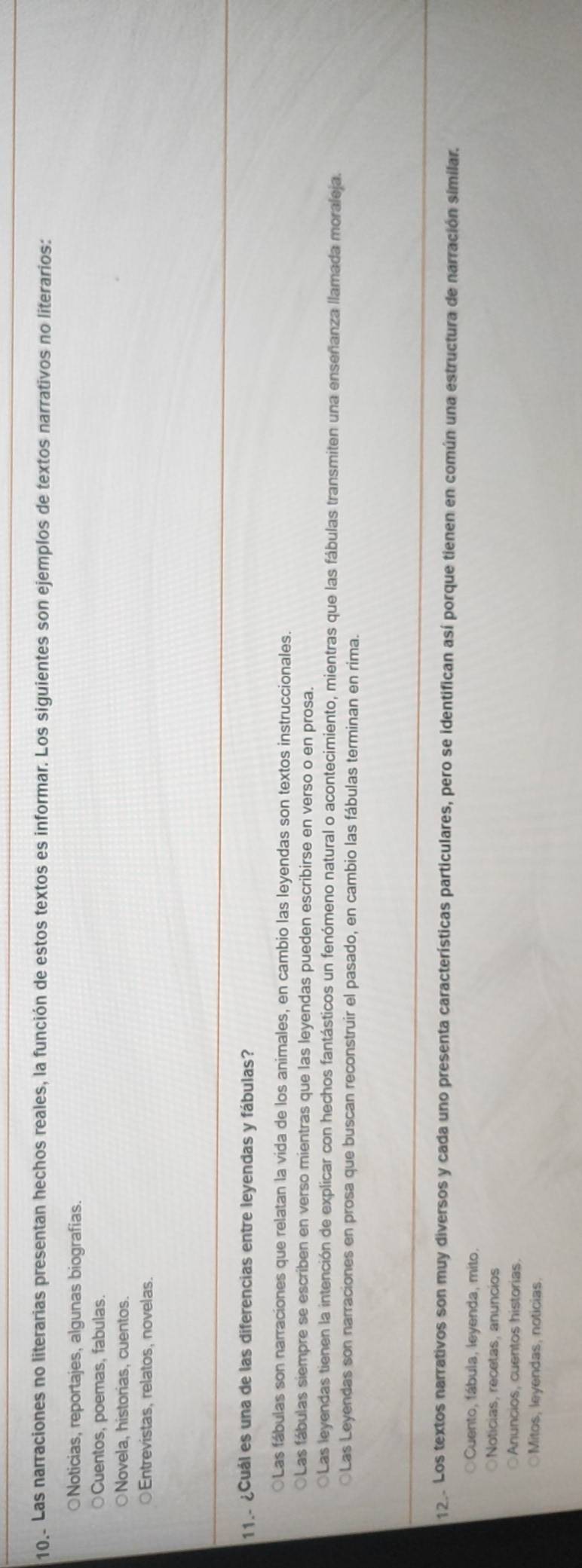 10 . Las narraciones no literarias presentan hechos reales, la función de estos textos es informar. Los siguientes son ejemplos de textos narrativos no literarios:
○Noticias, reportajes, algunas biografias.
○Cuentos, poemas, fabulas.
○Novela, historias, cuentos.
○Entrevistas, relatos, novelas.
11.- ¿Cuál es una de las diferencias entre leyendas y fábulas?
○Las fábulas son narraciones que relatan la vida de los animales, en cambio las leyendas son textos instruccionales.
○Las fábulas siempre se escriben en verso mientras que las leyendas pueden escribirse en verso o en prosa.
Las leyendas tienen la intención de explicar con hechos fantásticos un fenómeno natural o acontecimiento, mientras que las fábulas transmiten una enseñanza llamada moraleja.
Las Leyendas son narraciones en prosa que buscan reconstruir el pasado, en cambio las fábulas terminan en rima.
12. Los textos narrativos son muy diversos y cada uno presenta características particulares, pero se identifican así porque tienen en común una estructura de narración similar.
Cuento, fábula, leyenda, mito.
Noticias, recetas, anuncios
Anuncios, cuentos historias.
Mitos, leyendas, noticias.
