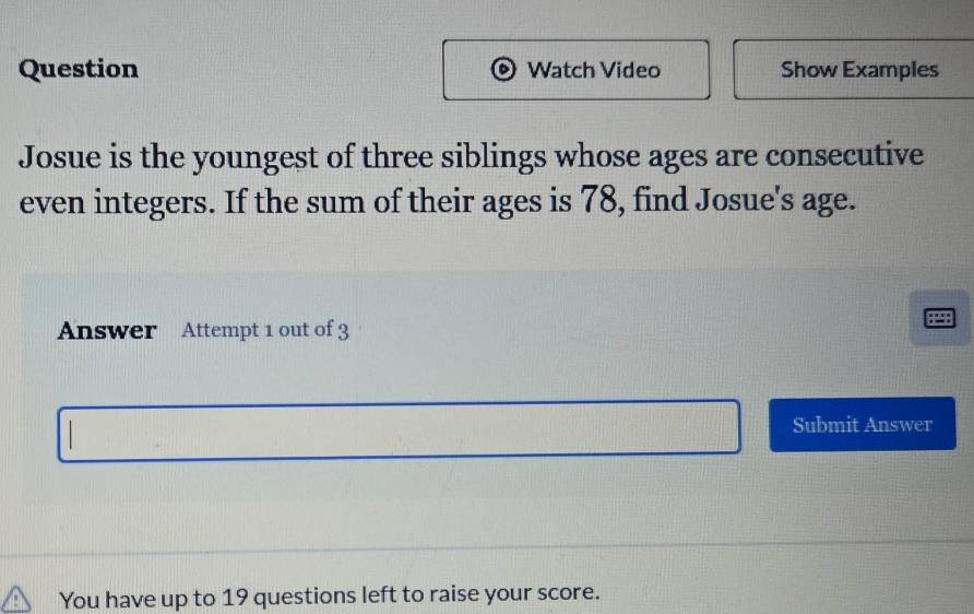 Question Watch Video Show Examples 
Josue is the youngest of three siblings whose ages are consecutive 
even integers. If the sum of their ages is 78, find Josue's age. 
Answer Attempt 1 out of 3 
Submit Answer 
You have up to 19 questions left to raise your score.