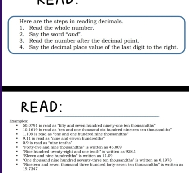 KEAD. 
Here are the steps in reading decimals. 
1. Read the whole number. 
2. Say the word “and”. 
3. Read the number after the decimal point. 
4. Say the decimal place value of the last digit to the right. 
READ: 
Examples:
50.0791 is read as “fifty and seven hundred ninety-one ten thousandths” 
10. 1619 is read as “ten and one thousand six hundred nineteen ten thousandths” 
1. 109 is read as “one and one hundred nine thousandths” 
9. 11 is read as “nine and eleven hundredths”
0.9 is read as “nine tenths” 
“Forty-five and nine thousandths” is written as 45.009
“Nine hundred twenty-eight and one tenth” is written as 928.1
“Eleven and nine hundredths” is written as 11.09
“One thousand nine hundred seventy-three ten thousandths” is written as 0.1973
“Nineteen and seven thousand three hundred forty-seven ten thousandths” is written as
19.7347