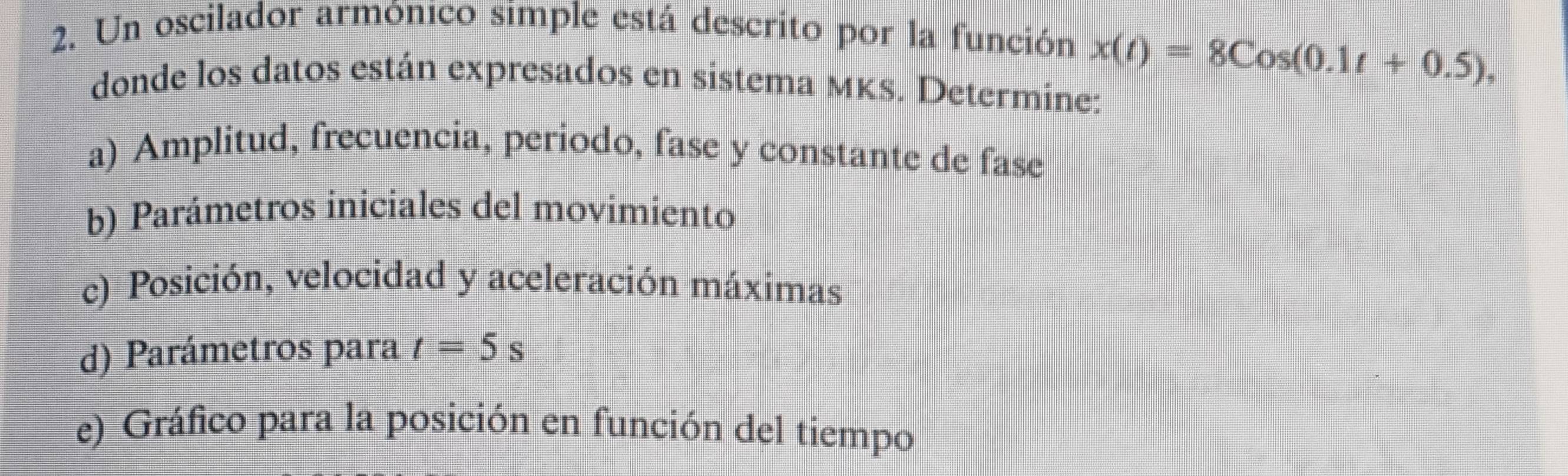 Un oscilador armónico simple está descrito por la función x(t)=8Cos(0.1t+0.5), 
donde los datos están expresados en sistema мKS. Determine: 
a) Amplitud, frecuencia, periodo, fase y constante de fase 
b) Parámetros iniciales del movimiento 
c) Posición, velocidad y aceleración máximas 
d) Parámetros para t=5s
e) Gráfico para la posición en función del tiempo