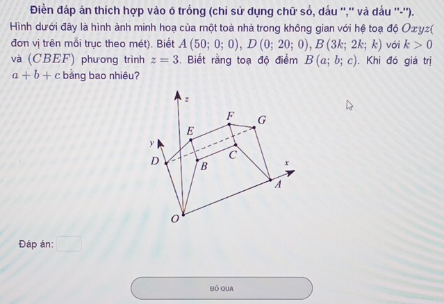 Điền đáp án thích hợp vào ô trồng (chi sử dụng chữ số, dấu '','' và dấu ''-''). 
Hình dưới đây là hình ành minh hoạ của một toà nhà trong không gian với hệ toạ độ Οxυς( 
đơn vị trên mỗi trục theo mét). Biết A(50;0;0), D(0;20;0), B(3k;2k;k) với k>0
và (CBEF) phương trình z=3. Biết rằng toạ độ điểm B(a;b;c). Khi đó giá trị
a+b+c bằng bao nhiêu? 
Đáp án: □ 
Bỏ QUA