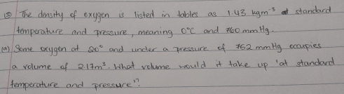 ⑤ The density of exygen is listed in tables as 1.43kgm^(-3) standard 
temperature and pressure, meaning 0°C and 60 mmHg. 
(a) Some exygen at 20° and under a presture of 462 mmbg occupies 
a volume of 2.17m^3 What volome would it take up at standard 
temperature and pressure"?