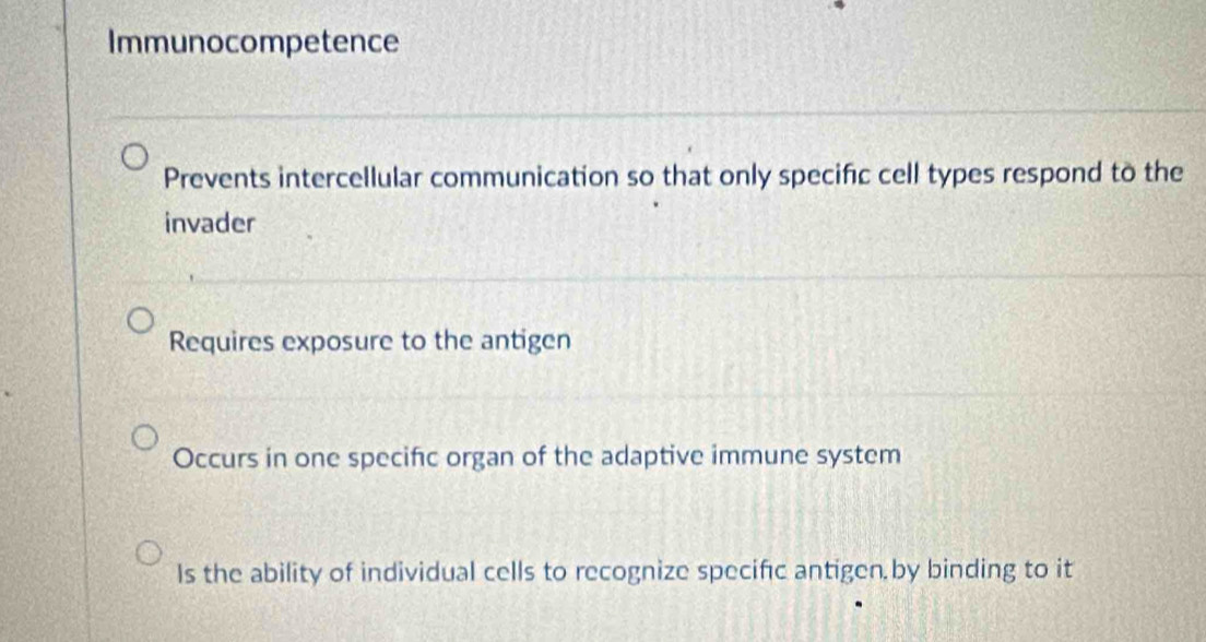 Immunocompetence
Prevents intercellular communication so that only specific cell types respond to the
invader
Requires exposure to the antigen
Occurs in one specific organ of the adaptive immune system
Is the ability of individual cells to recognize specifc antigen,by binding to it