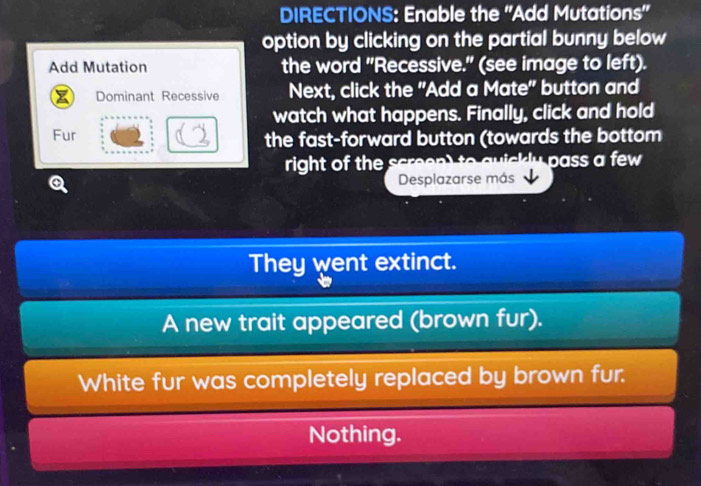 DIRECTIONS: Enable the ''Add Mutations'' 
option by clicking on the partial bunny below 
Add Mutation the word "Recessive." (see image to left). 
Dominant Recessive Next, click the "Add a Mate" button and 
watch what happens. Finally, click and hold 
Fur the fast-forward button (towards the bottom 
right of the scree l p a ss a few 
Desplazarse más 
They went extinct. 
A new trait appeared (brown fur). 
White fur was completely replaced by brown fur. 
Nothing.