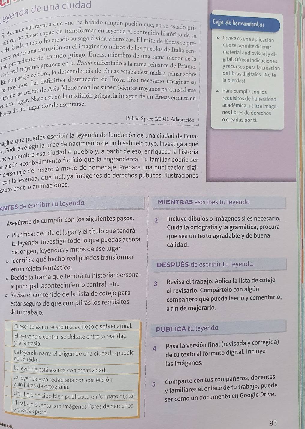 Leyenda de una ciudad
S. Accame subrayaba que «no ha habido ningún pueblo que, en su estado pri-
Caja de herramientas
mitivo, no fuese capaz de transformar en leyenda el contenido histórico de su Canva es una aplicación
vida. Cada pueblo ha creado su saga divina y heroica». El mito de Eneas se pre- que te permite diseñar
senta como una intrusión en el imaginario mítico de los pueblos de Italia cen- material audiovisual y di-
tral procedente del mundo griego. Eneas, miembro de una rama menor de la gital. Ofrece indicaciones
casa real troyana, aparece en la Ilíada enfrentado a la rama reinante de Príamo. y recursos para la creación
En un pasaje célebre, la descendencia de Eneas estaba destinada a reinar sobre de libros digitales. ¡No te
los troyanos. La definitiva destrucción de Troya hizo necesario imaginar su la pierdas!
fuga de las costas de Asia Menor con los supervivientes troyanos para instalarse Para cumplir con los
en otro lugar. Nace así, en la tradición griega, la imagen de un Eneas errante en requisitos de honestidad
busca de un lugar donde asentarse.
académica, utiliza imáge-
nes libres de derechos
Public Space (2004). Adaptación. o creadas por tí.
magina que puedes escribir la leyenda de fundación de una ciudad de Ecua-
or. Podrías elegir la urbe de nacimiento de un bisabuelo tuyo. Investiga a qué
ebe su nombre esa ciudad o pueblo y, a partir de eso, enriquece la historia
con algún acontecimiento ficticio que la engrandezca. Tu familiar podría ser
en personaje del relato a modo de homenaje. Prepara una publicación digi-
l con la leyenda, que incluya imágenes de derechos públicos, ilustraciones
eadas por ti o animaciones.
ANTES de escribir tu leyenda
MIENTRAS escribes tu leyenda
Asegúrate de cumplir con los siguientes pasos. 2 Incluye dibujos o imágenes si es necesario.
* Planifica: decide el lugar y el título que tendrá
Cuida la ortografía y la gramática, procura
que sea un texto agradable y de buena
tu leyenda. Investiga todo lo que puedas acerca calidad.
del origen, leyendas y mitos de ese lugar.
* Identifica qué hecho real puedes transformar
en un relato fantástico.
DESPUÉS de escribir tu leyenda
* Decide la trama que tendrá tu historia: persona-
je principal, acontecimiento central, etc. 3 Revisa el trabajo. Aplica la lista de cotejo
* Revisa el contenido de la lista de cotejo para al revisarlo. Compártelo con algún
estar seguro de que cumplirás los requisitos compañero que pueda leerlo y comentarlo,
de tu trabajo. a fin de mejorarlo.
PUBLICA tu leyenda
Pasa la versión final (revisada y corregida)
de tu texto al formato digital. Incluye
las imágenes.
Comparte con tus compañeros, docentes
y familiares el enlace de tu trabajo, puede
ser como un documento en Google Drive.
NTILLANA
93