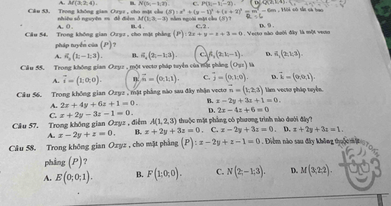 A. M(3;2;4). B. N(5;-1;2). C. P(1;-1;-2). D Q(2;1;4).
Câu 53, Trong không gian Ozyz , cho mặt cầu (S):x^2+(y-1)^2+(z+2)^2=m^2-6m , Hồi có tắt cá bao
nhiêu số nguyên m đề điễm M(1;3;-3) nằm ngoài mặt cầu (S)
A. 0 . B. 4 C.2 
Câu 54. Trong không gian Ozyz , cho mặt phẳng (P): 2x+y-z+3=0. Vecto nào dưới đây là một vecto D. 9 .
pháp tuyến của (P)?
A. vector n_3(1;-1;3). B. vector n_4(2;-1;3). c f_1(2;1;-1). D. vector n_1(2;1;3).
Câu 55. Trong không gian Ozyz , một vectơ pháp tuyển của mặt phẳng (O_yz) là
A. vector i=(1;0;0). B. vector n=(0;1;1). C. overline j=(0;1;0). D. vector k=(0,0;1).
Câu 56. Trong không gian Oxyz , mặt phẳng nào sau đây nhận vectơ vector n=(1;2;3) làm vectơ pháp tuyến.
A. 2x+4y+6z+1=0. B. x-2y+3z+1=0.
C. x+2y-3z-1=0.
D. 2x-4z+6=0
Câu 57. Trong không gian Oxyz , điểm A(1,2,3) thuộc mặt phẳng có phương trình nào dưới đây?
A. x-2y+z=0. B. x+2y+3z=0. C. x-2y+3z=0. D. x+2y+3z=1.
Câu 58. Trong không gian Oxyz , cho mặt phẳng (P):x-2y+z-1=0. Điểm nào sau đây không thuộc mộ
phẳng (P)?
A. E(0;0;1). B. F(1;0;0). C. N(2;-1;3). D. M(3;2;2).