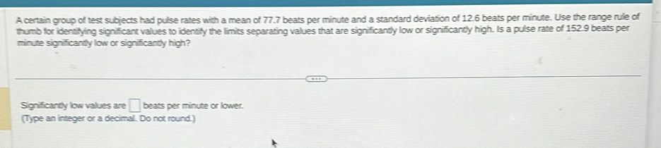 A certain group of test subjects had pulse rates with a mean of 77.7 beats per minute and a standard deviation of 12.6 beats per minute. Use the range rule of 
thumb for identifying significant values to identify the limits separating values that are significantly low or significantly high. Is a pulse rate of 152.9 beats per
minute significantly low or significantly high? 
Significantly low values are □ beats per minute or lower. 
(Type an integer or a decimal. Do not round.)