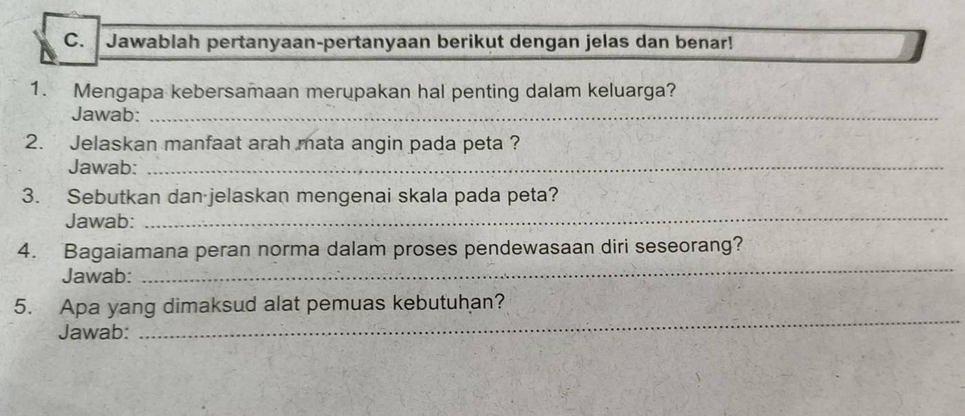 Jawablah pertanyaan-pertanyaan berikut dengan jelas dan benar! 
1. Mengapa kebersamaan merupakan hal penting dalam keluarga? 
Jawab:_ 
2. Jelaskan manfaat arah mata angin pada peta ? 
Jawab:_ 
3. Sebutkan dan jelaskan mengenai skala pada peta? 
Jawab: 
_ 
4. Bagaiamana peran norma dalam proses pendewasaan diri seseorang? 
Jawab: 
_ 
5. Apa yang dimaksud alat pemuas kebutuhan? 
Jawab: 
_