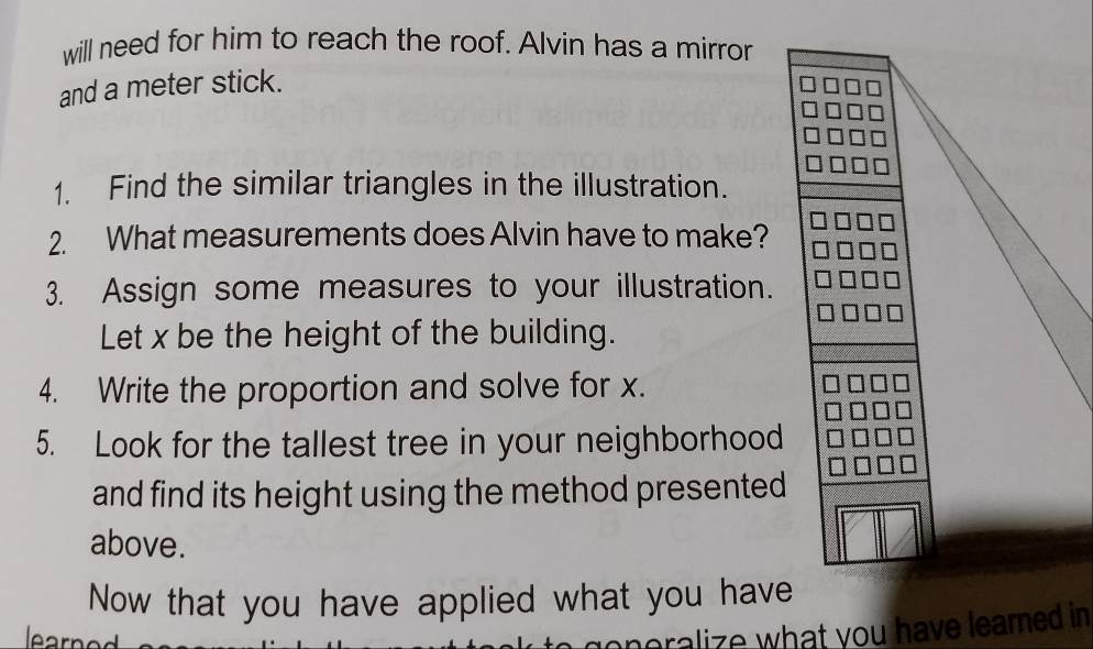 will need for him to reach the roof. Alvin has a mirror 
and a meter stick. 
1. Find the similar triangles in the illustration. 
2. What measurements does Alvin have to make? 
3. Assign some measures to your illustration. 
Let x be the height of the building. 
4. Write the proportion and solve for x. 
5. Look for the tallest tree in your neighborhood 
and find its height using the method presented 
above. 
Now that you have applied what you have 
learned 
oneralize what you have learned i