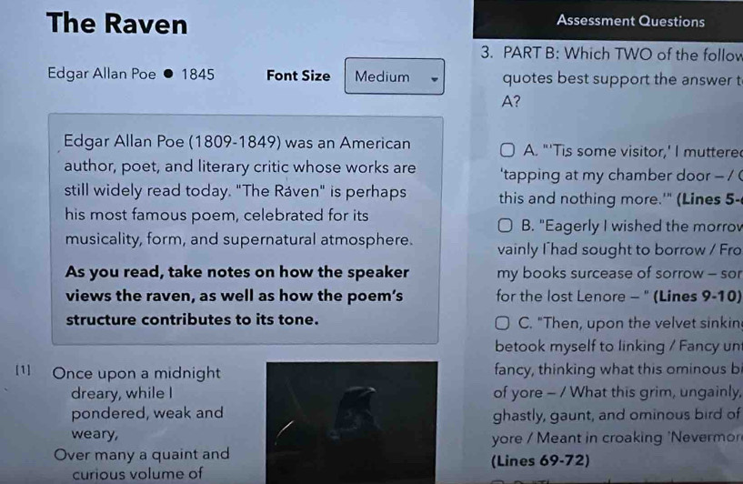 The Raven Assessment Questions 
3. PART B: Which TWO of the follov 
Edgar Allan Poe 1845 Font Size Medium quotes best support the answer t 
A? 
Edgar Allan Poe (1809-1849) was an American A. "'Tis some visitor,' I muttere 
author, poet, and literary critic whose works are 'tapping at my chamber door - / ( 
still widely read today. "The Ráven" is perhaps this and nothing more.'" (Lines 5- 
his most famous poem, celebrated for its 
B. "Eagerly I wished the morro 
musicality, form, and supernatural atmosphere. vainly Ihad sought to borrow / Fro 
As you read, take notes on how the speaker my books surcease of sorrow - sor 
views the raven, as well as how the poem’s for the lost Lenore - " (Lines 9-10) 
structure contributes to its tone. C. "Then, upon the velvet sinkin 
betook myself to linking / Fancy un 
[1] Once upon a midnightfancy, thinking what this ominous b 
dreary, while Iof yore - / What this grim, ungainly, 
pondered, weak andghastly, gaunt, and ominous bird of 
weary,yore / Meant in croaking 'Nevermo 
Over many a quaint and(Lines 69-72) 
curious volume of