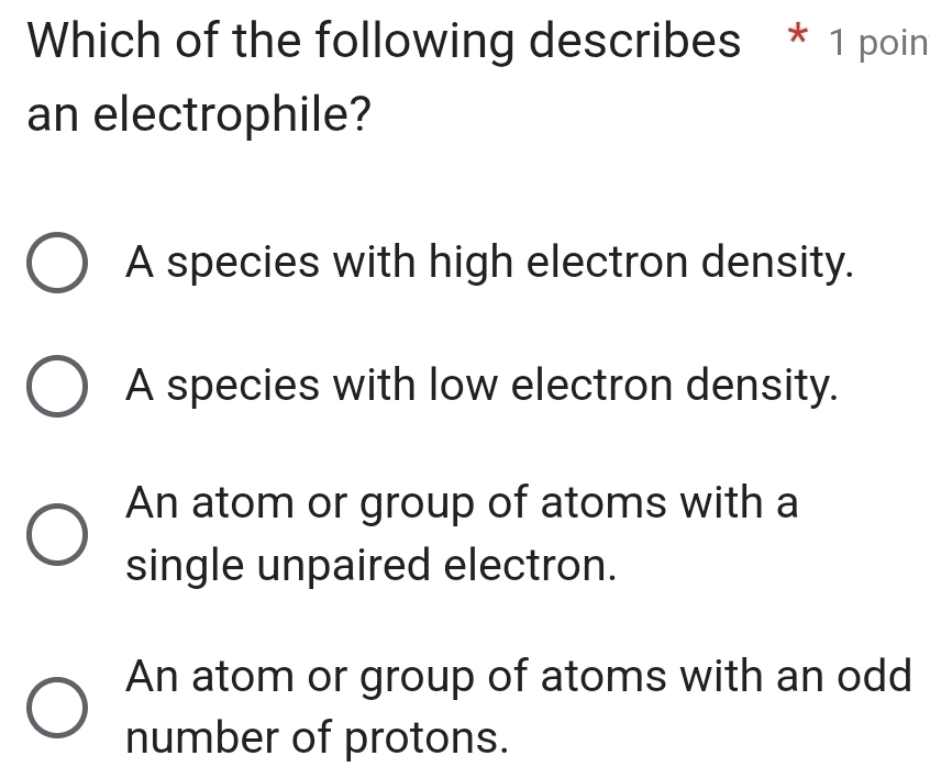 Which of the following describes * 1 poin
an electrophile?
A species with high electron density.
A species with low electron density.
An atom or group of atoms with a
single unpaired electron.
An atom or group of atoms with an odd
number of protons.