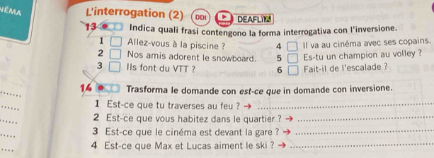 Néma L'interrogation (2) DDI DEAFLI 
Indica quali frasi contengono la forma interrogativa con l'inversione. 
1 Allez-vous à la piscine ? 4 | Il va au cinéma avec ses copains. 
2 Nos amis adorent le snowboard. 5 □ Es-tu un champion au volley ? 
3 IIs font du VTT ? 6 □ Fait-il de l'escalade ? 
_ 
14 Trasforma le domande con est-ce que in domande con inversione. 
_ 
1 Est-ce que tu traverses au feu ?_ 
_ 
2 Est-ce que vous habitez dans le quartier ?_ 
_ 
3 Est-ce que le cinéma est devant la gare ?_ 
4 Est-ce que Max et Lucas aiment le ski ?_