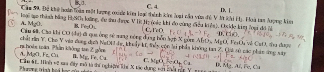 B. 3. C. 4. D. 1.
Câu 59. Để khử hoàn toàn một lượng oxide kim loại thành kim loại cần vừa đủ V lít khí H_2. Hoà tan lượng kim
loại tạo thành bằng H_2SO_4 loãng, dư thu được V lít H₂ (các khí đo cùng điều kiện). Oxide kim loại đó là
A. MgO.
B. Fe_2O_3. C. FeO. D. CuO.
Câu 60, Cho khí CO (dư) đi qua ống sứ nung nóng dựng hỗn hợp X gồm Af_2O_3, MgO, , Fe3O₄ và CuO, thu được
chất rắn Y. Cho Y vào dung dịch NaOH dư, khuẩy kĩ, thấy còn lại phần không tan Z. Giả sử các phản ứng xảy
ra hoàn toàn. Phần không tan Z gồm
A. MgO , Fe, Cu. B. Mg, Fe, Cu. C. MgO, Fe₃O4, Cu. D. Mg, Al, Fe, Cu
Câu 61. Hình vẽ sau đây mô tả thí nghiệm khí X tác dụng với chất rần Y, nng
Phương trình hoá học của