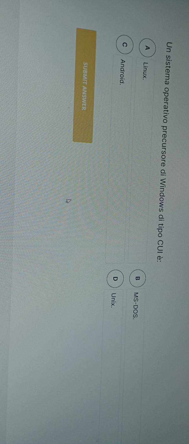 Un sistema operativo precursore di Windows di tipo CUI è:
A Linux.
B MS-DOS.
C ) Android.
D Unix.
SUBMIT ANSWER