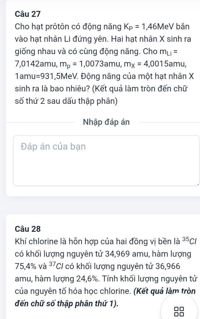 Cho hạt prôtôn có động năng K_P=1,46MeV bǎn 
vào hạt nhân Li đứng yên. Hai hạt nhân X sinh ra 
giống nhau và có cùng động năng. Cho m_Li=
7,0142amu, m_p=1,0073amu, m_x=4,0015amu,
1amu=931 , 5MeV. Động năng của một hạt nhân X
sinh ra là bao nhiêu? (Kết quả làm tròn đến chữ 
số thứ 2 sau dấu thập phân) 
Nhập đáp án 
Đáp án của bạn 
Câu 28 
Khí chlorine là hỗn hợp của hai đồng vị bền là ^35Cl
có khối lượng nguyên tử 34,969 amu, hàm lượng
75,4% và ^37Cl có khối lượng nguyên tử 36,966
amu, hàm lượng 24, 6%. Tính khối lượng nguyên tử 
của nguyên tố hóa học chlorine. (Kết quả làm tròn 
đến chữ số thập phân thứ 1).