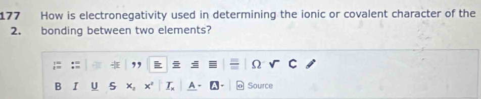177 How is electronegativity used in determining the ionic or covalent character of the 
2. bonding between two elements? 
, 
Ω 
B I U S Source