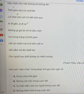 PHAN
Dâu chân nho nhỏ không lới không tên
Thời gian như có vượt lên
Lối mòn như sợi chỉ bến kéo qua
1
Ai đi gần, ai đi xa '
+ Những gi gợi lại chỉ là dấu chân
Vùi trong tràng có thời gian
Vẫn âm thầm trải mút tầm mất ta
Vn đâm hơi ấm thiết tha
Cho người sau biết đường ra chiến trường.
(Thanh Thảo, Dấu ch
Hình ảnh ''dấu chân'' trong đoạn thơ gợi cảm nghĩ về:
A. Dòng chảy thời gian
B. Những cột mốc trong cuộc đời
C. Sự hiện diện của con người trong cuộc đời
.. D. Những hành trình trong cuộc đời.