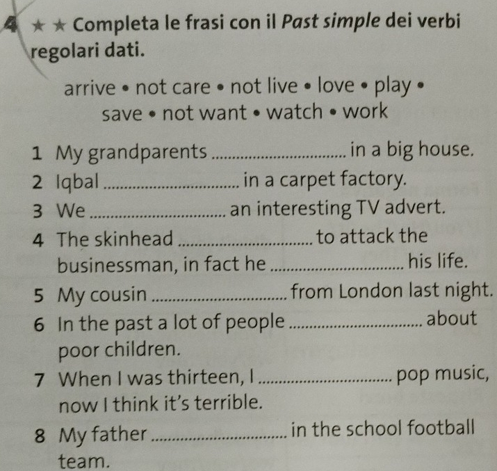 4 ★ ★ Completa le frasi con il Past simple dei verbi 
regolari dati. 
arrive • not care • not live • love • play • 
save • not want • watch • work 
1 My grandparents _in a big house. 
2 Iqbal _in a carpet factory. 
3 We _an interesting TV advert. 
4 The skinhead _to attack the 
businessman, in fact he _his life. 
5 My cousin _from London last night. 
6 In the past a lot of people _about 
poor children. 
7 When I was thirteen, I _pop music, 
now I think it's terrible. 
8 My father_ in the school football 
team.