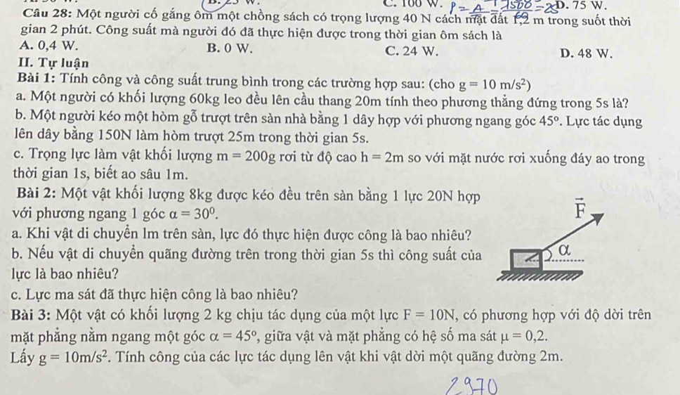 100 W.
D.75W.
Câu 28: Một người cố gắng ôm một chồng sách có trọng lượng 40 N cách mặt đất 1,2 m trong suốt thời
gian 2 phút. Công suất mà người đó đã thực hiện được trong thời gian ôm sách là
A. 0,4 W. B. 0 W. C. 24 W. D. 48 W.
II. Tự luận
Bài 1: Tính công và công suất trung bình trong các trường hợp sau: (cho g=10m/s^2)
a. Một người có khối lượng 60kg leo đều lên cầu thang 20m tính theo phương thẳng đứng trong 5s là?
b. Một người kéo một hòm gỗ trượt trên sàn nhà bằng 1 dây hợp với phương ngang góc 45°. Lực tác dụng
lên dây bằng 150N làm hòm trượt 25m trong thời gian 5s.
c. Trọng lực làm vật khối lượng m=200g rơi từ độ cao h=2m so với mặt nước rơi xuống đáy ao trong
thời gian 1s, biết ao sâu 1m.
Bài 2: Một vật khối lượng 8kg được kéo đều trên sàn bằng 1 lực 20N hợp
với phương ngang 1 góc alpha =30°.
a. Khi vật di chuyển lm trên sàn, lực đó thực hiện được công là bao nhiêu?
b. Nếu vật di chuyển quãng đường trên trong thời gian 5s thì công suất của
lực là bao nhiêu?
c. Lực ma sát đã thực hiện công là bao nhiêu?
Bài 3: Một vật có khối lượng 2 kg chịu tác dụng của một lực F=10N , có phương hợp với độ dời trên
mặt phẳng nằm ngang một góc alpha =45° 7, giữa vật và mặt phẳng có hệ số ma sát mu =0,2.
Lấy g=10m/s^2. Tính công của các lực tác dụng lên vật khi vật dời một quãng đường 2m.