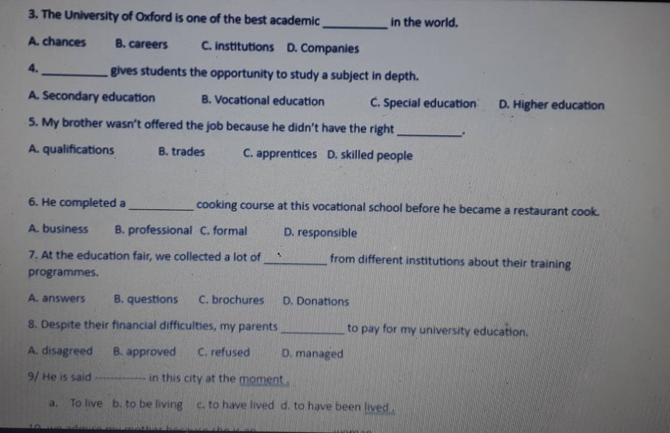 The University of Oxford is one of the best academic _in the world.
A. chances B. careers C. institutions D. Companies
4.
_gives students the opportunity to study a subject in depth.
A. Secondary education B. Vocational education C. Special education D. Higher education
5. My brother wasn’t offered the job because he didn’t have the right _.
A. qualifications B. trades C. apprentices D. skilled people
6. He completed a _cooking course at this vocational school before he became a restaurant cook.
A. business B. professional C. formal D. responsible
7. At the education fair, we collected a lot of _from different institutions about their training
programmes.
A. answers B. questions C. brochures D. Donations
8. Despite their financial difficulties, my parents _to pay for my university education.
A. disagreed B. approved C. refused D. managed
9/ He is said._ in this city at the moment .
a. _To live b. to be living c. to have lived d. to have been lived .