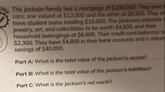 tice The Jackson family has a mortgage of $200,000. They own t 
cars: one valued at $12,000 and the other at $9,500. They al 
have student loans totaling $15,000. The Jacksons estimate 
jewelry, art, and collectibles to be worth $4,500, and their 
household belongings at $6,500. Their credit card balances to
$2,300. They have $4,800 in their bank accounts and a retirer 
savings of $40,000. 
Part A: What is the total value of the jackson's assets? 
Part B: What is the total value of the Jackson's liabilities? 
Part C: What is the Jackson's net worth?