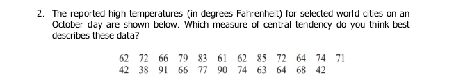 The reported high temperatures (in degrees Fahrenheit) for selected world cities on an 
October day are shown below. Which measure of central tendency do you think best 
describes these data?
62 72 66 79 83 61 62 85 72 64 74 71
42 38 91 66 77 90 74 63 64 68 42