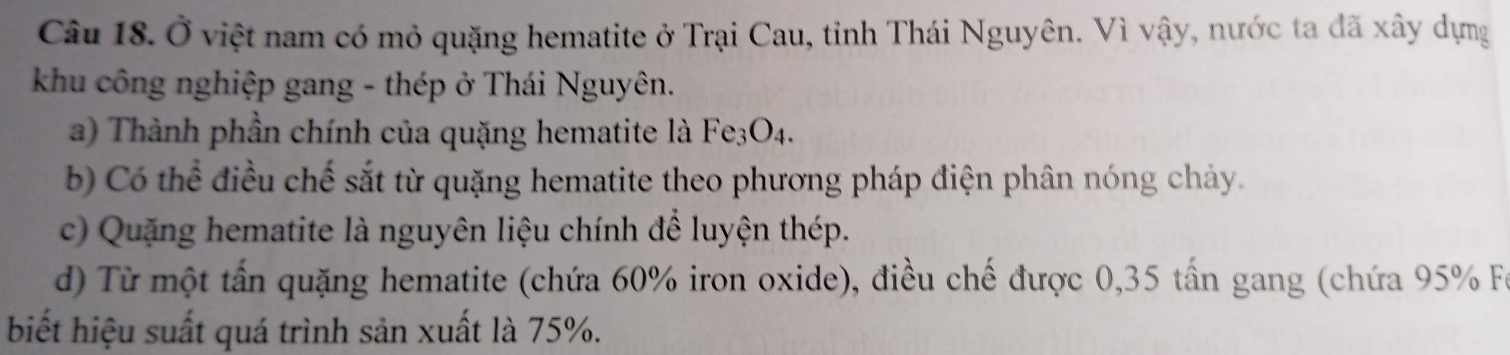 Ở việt nam có mỏ quặng hematite ở Trại Cau, tỉnh Thái Nguyên. Vì vậy, nước ta đã xây dựng
khu công nghiệp gang - thép ở Thái Nguyên.
a) Thành phần chính của quặng hematite là Fe3O4.
b) Có thể điều chế sắt từ quặng hematite theo phương pháp điện phân nóng chảy.
c) Quặng hematite là nguyên liệu chính để luyện thép.
d) Từ một tấn quặng hematite (chứa 60% iron oxide), điều chế được 0,35 tấn gang (chứa 95% Fu
biết hiệu suất quá trình sản xuất là 75%.