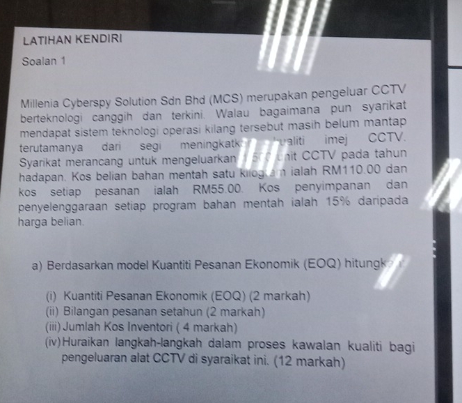 LATIHAN KENDIRI 
Soalan 1 
Millenia Cyberspy Solution Sdn Bhd (MCS) merupakan pengeluar CCTV 
berteknologi canggih dan terkini. Walau bagaimana pun syarikat 
mendapat sistem teknologi operasi kilang tersebut masih belum mantap 
terutamanya dari segi meningkatk valiti imej CCTV. 
Syarikat merancang untuk mengeluarkan 500 unit CCTV pada tahun 
hadapan. Kos belian bahan mentah satu kilogam ialah RM110.00 dan 
kos setiap pesanan ialah RM55.00. Kos penyimpanan dan 
penyelenggaraan setiap program bahan mentah ialah 15% daripada 
harga belian. 
a) Berdasarkan model Kuantiti Pesanan Ekonomik (EOQ) hitungk 
(i) Kuantiti Pesanan Ekonomik (EOQ) (2 markah) 
(ii) Bilangan pesanan setahun (2 markah) 
(iii) Jumlah Kos Inventori ( 4 markah) 
(iv)Huraikan langkah-langkah dalam proses kawalan kualiti bagi 
pengeluaran alat CCTV di syaraikat ini. (12 markah)