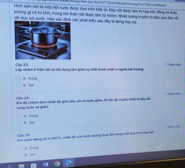 Hình bên mô tả một nồi nước được đun trên bếp từ. Đáy nồi được làm từ hợp kim đồng và thép
không gỉ có từ tính, trong khi thân nồi được làm từ nhôm. Nhiệt lượng truyền từ bếp qua đáy nồi
để đun sôi nước. Hãy xác định c phát biểu sau đây là đúng hay sai.
Câu 23: Đánh dấu
Lớp nhôm ở thân nồi có tác dụng làm giám sự thất thoát nhiệt ra ngoài môi trường.
A. Đúng
B. Sai
Câu 24: Đánh dấu
Khi độ chênh lệch nhiệt độ giữa đáy nồi và nước giám, thì tốc độ truyền nhiệt từ đáy nồi
sang nước sẽ giám
A. Đúng
B. Sai
Câu 25: Đánh dấu
Khi nước đang sôi ở 100°C , nhiệt độ của nước không thay đổi trong suốt quá trình bay hơi.
A. Đúng
B. Sai