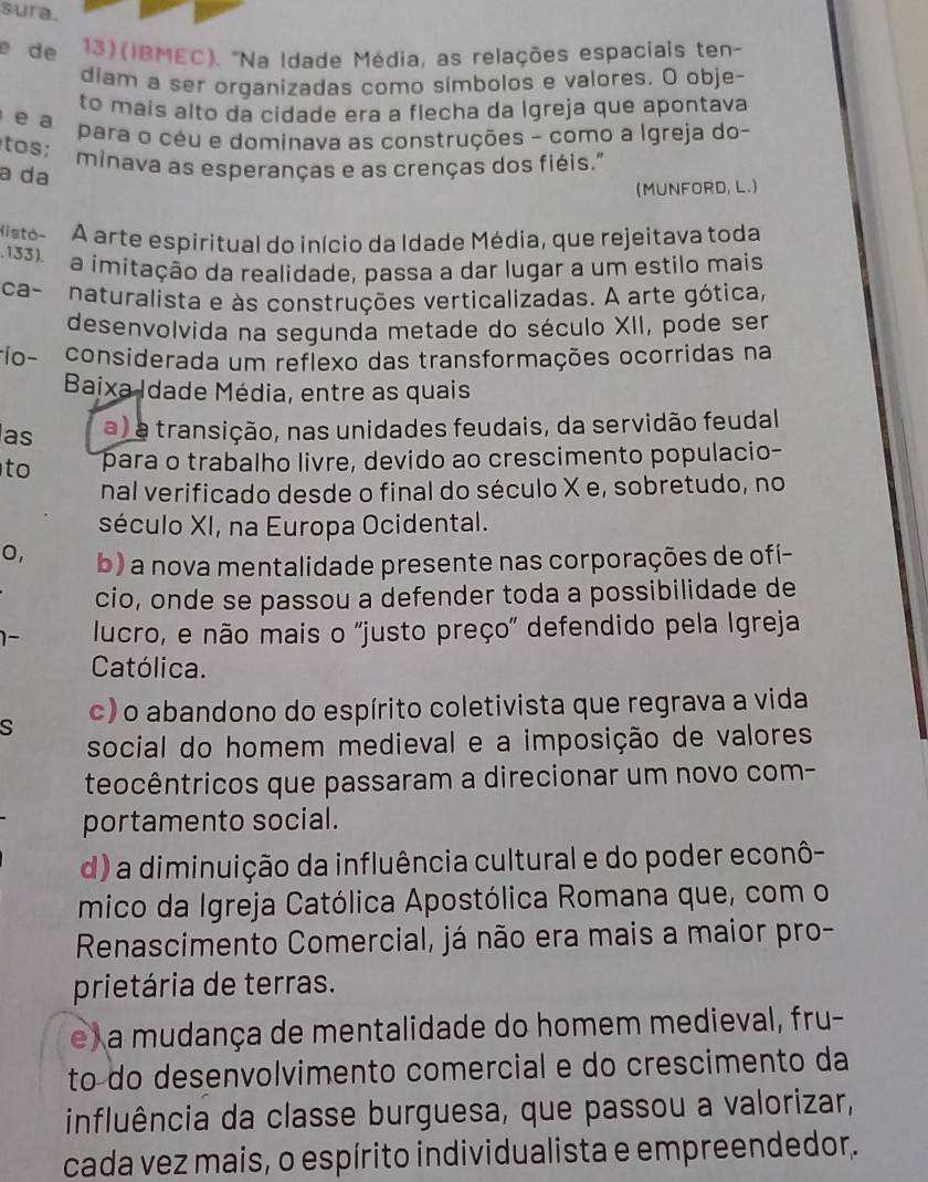 sura.
e de  13) (IBMEC). "Na Idade Média, as relações espaciais ten-
diam a ser organizadas como símbolos e valores. O obje-
to maís alto da cidade era a flecha da Igreja que apontava
e a
para o céu e dominava as construções - como a Igreja do-
tos;
minava as esperanças e as crenças dos fiéis."
a da
(MUNFORD, L.)
Histó- A arte espiritual do início da Idade Média, que rejeitava toda
,133). a ímitação da realidade, passa a dar lugar a um estilo mais
ca- naturalista e às construções verticalizadas. A arte gótica,
desenvolvida na segunda metade do século XII, pode ser
ío - considerada um reflexo das transformações ocorridas na
Baixa Idade Média, entre as quais
as a) a transição, nas unidades feudais, da servidão feudal
to para o trabalho livre, devido ao crescimento populacio-
nal verificado desde o final do século X e, sobretudo, no
século XI, na Europa Ocidental.
0, b) a nova mentalidade presente nas corporações de ofi-
cio, onde se passou a defender toda a possibilidade de
1- lucro, e não mais o "justo preço" defendido pela Igreja
Católica.
s c) o abandono do espírito coletivista que regrava a vida
social do homem medieval e a imposição de valores
teocêntricos que passaram a direcionar um novo com-
portamento social.
d) a diminuição da influência cultural e do poder econô-
mico da Igreja Católica Apostólica Romana que, com o
Renascimento Comercial, já não era mais a maior pro-
prietária de terras.
e) a mudança de mentalidade do homem medieval, fru-
to do desenvolvimento comercial e do crescimento da
influência da classe burguesa, que passou a valorizar,
cada vez mais, o espírito individualista e empreendedor.