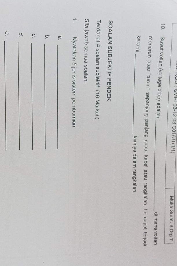 UD ! SMET03-12-03 C01/UT(1/1) Muka Surat: 6 Drp 7
_ 
10. Susut voltan (voltage drop) adalah 
di mana voltan 
menurun atau ''turun'' sepanjang panjang suatu kabel atau rangkaian. Ini dapat terjadi 
kerana_ lainnya dalam rangkaian. 
SOALAN SUBJEKTIF PENDEK 
Terdapat 4 soalan subjektif. (16 Markah) 
Sila jawab semua soalan. 
1. Nyatakan 5 jenis sistem pembumian 
a._ 
b._ 
C._ 
d._ 
e._