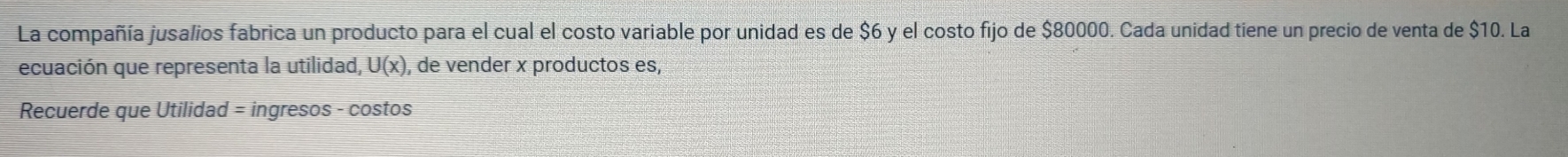 La compañía jusalios fabrica un producto para el cual el costo variable por unidad es de $6 y el costo fijo de $80000. Cada unidad tiene un precio de venta de $10. La 
ecuación que representa la utilidad, U(x) , de vender x productos es, 
Recuerde que Utilidad = ingresos - costos