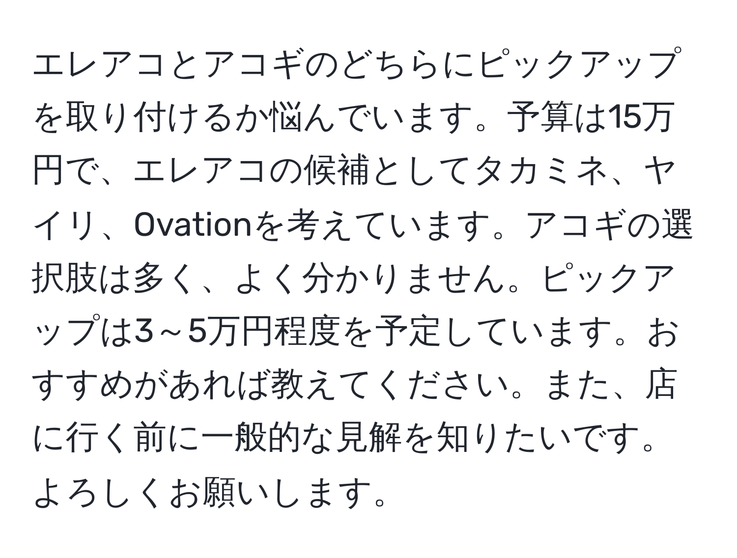 エレアコとアコギのどちらにピックアップを取り付けるか悩んでいます。予算は15万円で、エレアコの候補としてタカミネ、ヤイリ、Ovationを考えています。アコギの選択肢は多く、よく分かりません。ピックアップは3～5万円程度を予定しています。おすすめがあれば教えてください。また、店に行く前に一般的な見解を知りたいです。よろしくお願いします。