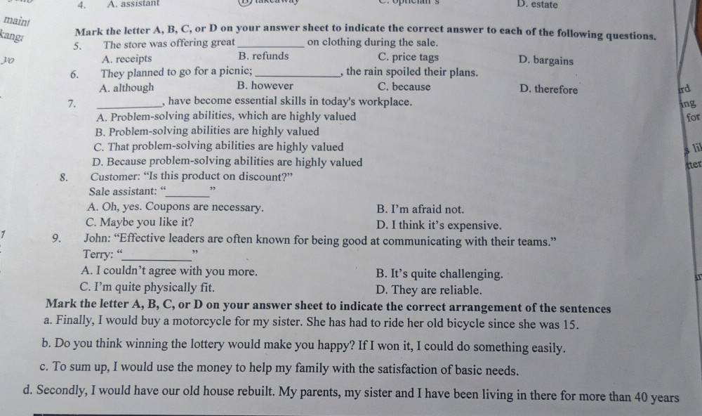 assistant D. estate
maint
kang:
Mark the letter A, B, C, or D on your answer sheet to indicate the correct answer to each of the following questions.
5. The store was offering great _on clothing during the sale.
30 A. receipts B. refunds C. price tags D. bargains
6. They planned to go for a picnic; _, the rain spoiled their plans.
A. although B. however C. because D. therefore ird
7. _, have become essential skills in today's workplace.
ing
A. Problem-solving abilities, which are highly valued for
B. Problem-solving abilities are highly valued
C. That problem-solving abilities are highly valued s li
D. Because problem-solving abilities are highly valued
tter
8. Customer: “Is this product on discount?”
_
Sale assistant: “ ,,
A. Oh, yes. Coupons are necessary. B. I’m afraid not.
C. Maybe you like it? D. I think it’s expensive.
1 9. John: “Effective leaders are often known for being good at communicating with their teams.”
Terry: “_ ,
A. I couldn’t agree with you more. B. It’s quite challenging. 1
C. I’m quite physically fit. D. They are reliable.
Mark the letter A, B, C, or D on your answer sheet to indicate the correct arrangement of the sentences
a. Finally, I would buy a motorcycle for my sister. She has had to ride her old bicycle since she was 15.
b. Do you think winning the lottery would make you happy? If I won it, I could do something easily.
c. To sum up, I would use the money to help my family with the satisfaction of basic needs.
d. Secondly, I would have our old house rebuilt. My parents, my sister and I have been living in there for more than 40 years