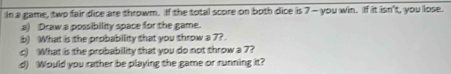 In a game, two fair dice are throwm. If the total score on both dice is 7 - you win. If it isn't, you lose. 
a) Draw a possibility space for the game. 
b) What is the probability that you throw a 7? 
c) What is the probability that you do not throw a 7? 
d) Would you rather be playing the game or running it?