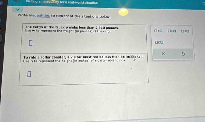 Writing an inequality for a real-world situation 
Write inequalities to represent the situations below. 
The cargo of the truck weighs less than 2,900 pounds.
□ □ >□
Use w to represent the weight (in pounds) of the cargo. □ ≤ □
□ ≥ □
To ride a roller coaster, a visitor must not be less than 58 inches tall. × 
Use h to represent the height (in inches) of a visitor able to ride.