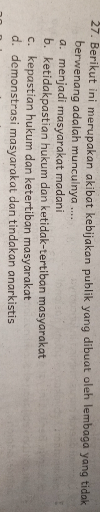 Berikut ini merupakan akibat kebijakan publik yang dibuat oleh lembaga yang tidak
berwenang adalah munculnya ....
a. menjadi masyarakat madani
b. ketidakpastian hukum dan ketidak-tertiban masyarakat
c. kepastian hukum dan ketertiban masyarakat
d. demonstrasi masyarakat dan tindakan anarkistis