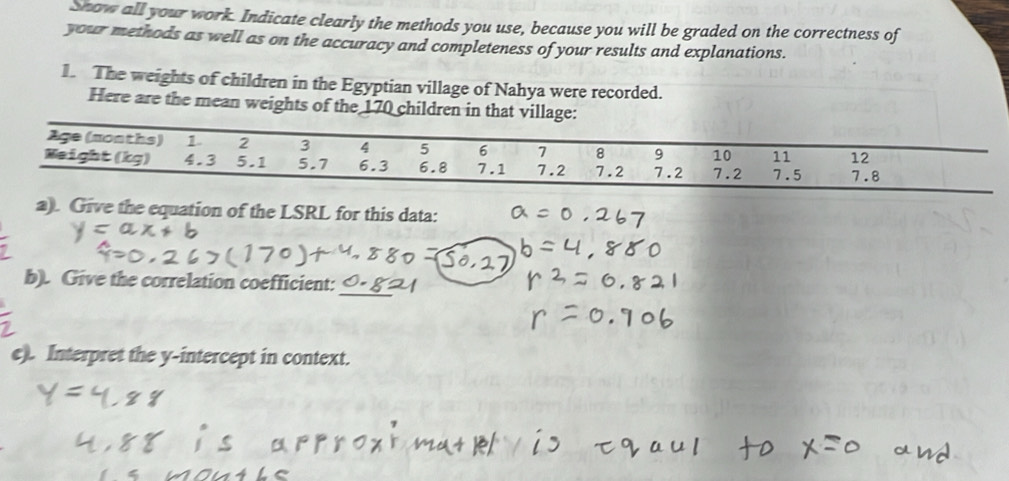 snow all your work. Indicate clearly the methods you use, because you will be graded on the correctness of 
your methods as well as on the accuracy and completeness of your results and explanations. 
1. The weights of children in the Egyptian village of Nahya were recorded. 
Here are the mean weights of the 170 children in that village: 
1ge (months) 1 2 3 4 5 6 7 8 9 10 11 12
Weight (kg) 4.3 5.1 5.7 6.3 6.8 7.1 7.2 7.2 7.2 7.2 7.5 7.8
a). Give the equation of the LSRL for this data: 
b). Give the correlation coefficient: 
e). Interpret the y-intercept in context.