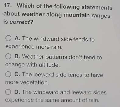 Which of the following statements
about weather along mountain ranges
is correct?
A. The windward side tends to
experience more rain.
B. Weather patterns don't tend to
change with altitude.
C. The leeward side tends to have
more vegetation.
D. The windward and leeward sides
experience the same amount of rain.