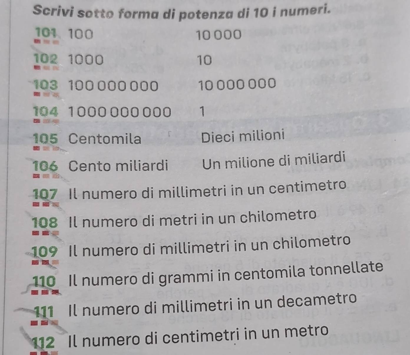 Scrivi sotto forma di potenza di 10 i numeri.
101 100 10 000
102 1000 10
103 100 000 000 10 000 000
104 1000 000000 1
105 Centomila Dieci milioni
106 Cento miliardi 
Un milione di miliardi 
__b.
107 Il numero di millimetri in un centimetro
108 Il numero di metri in un chilometro
109 Il numero di millimetri in un chilometro
10 Il numero di grammi in centomila tonnellate
111 Il numero di millimetri in un decametro 
12 Il numero di centimetri in un metro