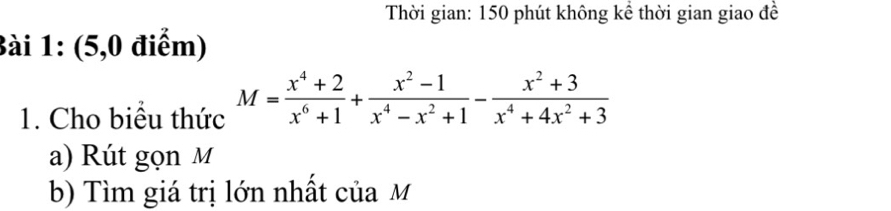 Thời gian: 150 phút không kể thời gian giao đề 
Bài 1: (5,0 điểm) 
1. Cho biểu thức M= (x^4+2)/x^6+1 + (x^2-1)/x^4-x^2+1 - (x^2+3)/x^4+4x^2+3 
a) Rút gọn M
b) Tìm giá trị lớn nhất của M