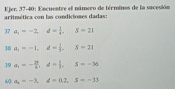 Ejer. 37-40: Encuentre el número de términos de la sucesión 
aritmética con las condiciones dadas: 
37 a_1=-2, d= 1/4 , S=21
38a_1=-1, d= 1/5 , S=21
39 a_1=- 29/6 , d= 1/3 , S=-36
40 a_6=-3, d=0.2, S=-33