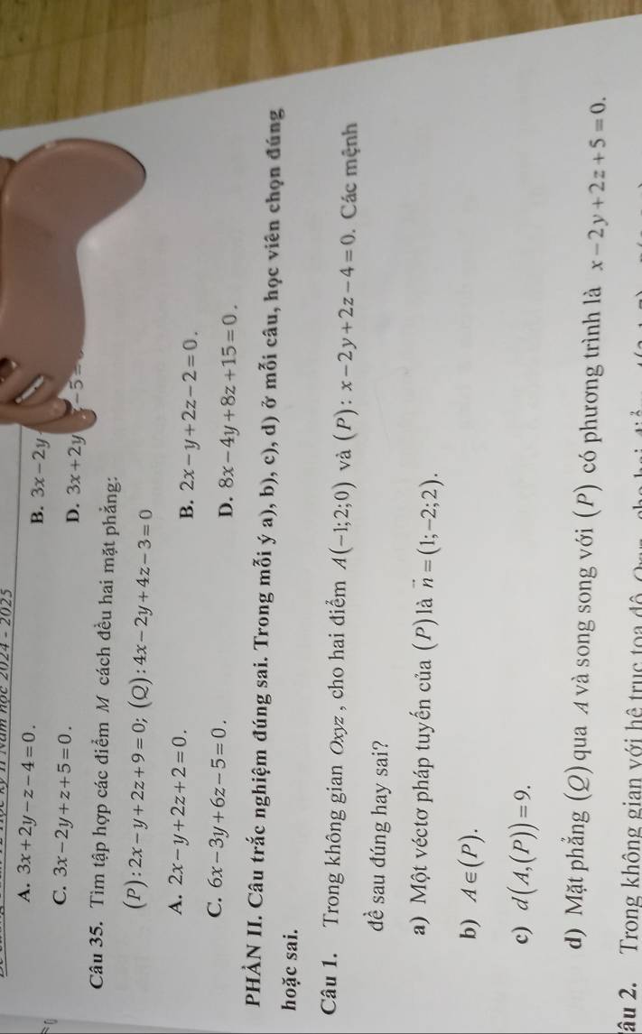 wăm nộc 2024 - 2025
A. 3x+2y-z-4=0.
B. 3x-2y
C. 3x-2y+z+5=0.
D. 3x+2y -5=
Câu 35. Tìm tập hợp các điểm M cách đều hai mặt phẳng:
(P): 2x-y+2z+9=0;(Q): 4x-2y+4z-3=0
A. 2x-y+2z+2=0.
B. 2x-y+2z-2=0.
C. 6x-3y+6z-5=0.
D. 8x-4y+8z+15=0. 
PHÀN II. Câu trắc nghiệm đúng sai. Trong mỗi ý a), b), c), d) ở mỗi câu, học viên chọn đúng
hoặc sai.
Câu 1. Trong không gian Oxyz , cho hai điểm A(-1;2;0) và [I]. x-2y+2z-4=0 Các mệnh
đề sau đúng hay sai?
a) Một véctơ pháp tuyến của (P) là vector n=(1;-2;2). 
b) A∈ (P).
c) d(A,(P))=9. 
d) Mặt phẳng (Q) qua A và song song với (P) có phương trình là x-2y+2z+5=0. 
2âu 2. Trong không gian với hệ trục toa đ