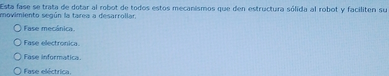 Esta fase se trata de dotar al robot de todos estos mecanismos que den estructura sólida al robot y faciliten su
movimiento según la tarea a desarrollar.
Fase mecánica.
Fase electronica.
Fase informatica.
Fase eléctrica.