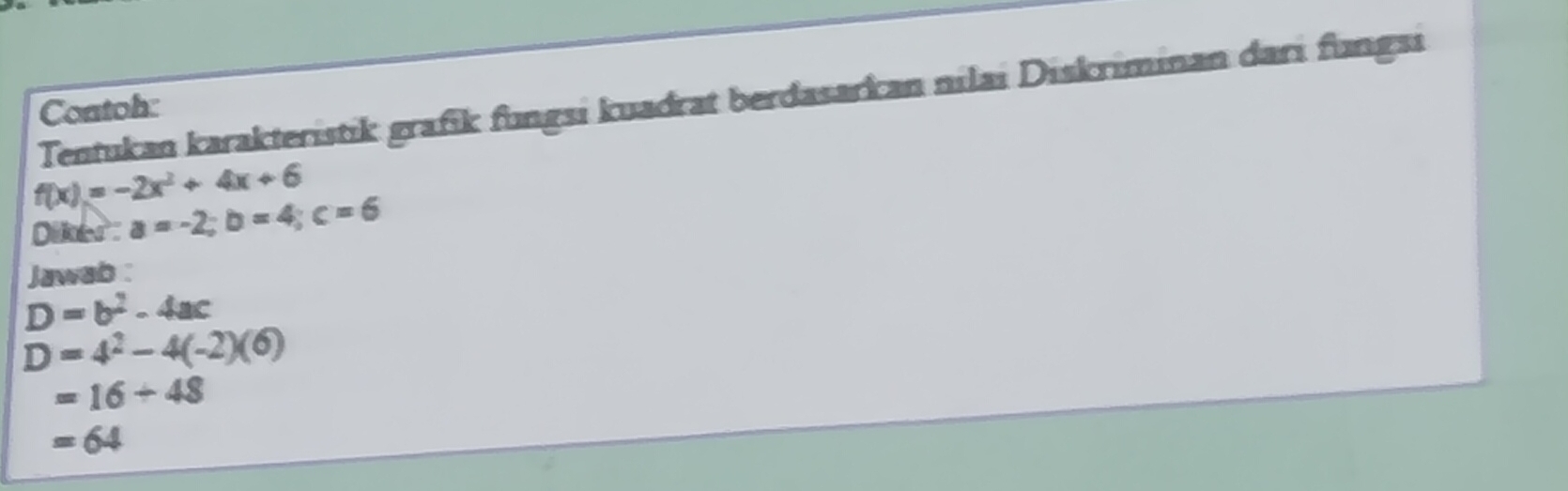 Tentukan karakteristik grafik fungsi kuadrat berdasarkan nilai Diskriminan dari fungsi 
Contoh:
f(x)=-2x^2+4x+6
Dlker a=-2; b=4; c=6
Jawab :
D=b^2-4ac
D=4^2-4(-2)(6)
=16/ 48
=64