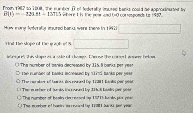 From 1987 to 2008, the number B of federally insured banks could be approximated by
B(t)=-326.8t+13715 where t is the year and t=0 corresponds to 1987.
How many federally insured banks were there in 1992? □ 
Find the slope of the graph of B. □ 
Interpret this slope as a rate of change. Choose the correct answer below.
The number of banks decreased by 326.8 banks per year
The number of banks increased by 13715 banks per year
The number of banks decreased by 12081 banks per year
The number of banks increased by 326.8 banks per year
The number of banks decreased by 13715 banks per year
The number of banks increased by 12081 banks per year