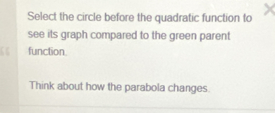 Select the circle before the quadratic function to 
see its graph compared to the green parent 
function. 
Think about how the parabola changes.