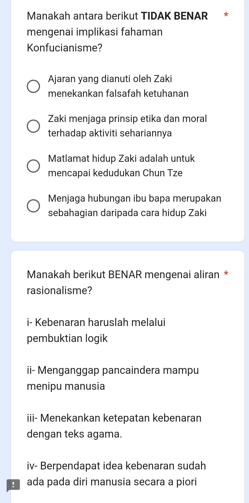 Manakah antara berikut TIDAK BENAR *
mengenai implikasi fahaman
Konfucianisme?
Ajaran yang dianuti oleh Zaki
menekankan falsafah ketuhanan
Zaki menjaga prinsip etika dan moral
terhadap aktiviti sehariannya
Matlamat hidup Zaki adalah untuk
mencapai kedudukan Chun Tze
Menjaga hubungan ibu bapa merupakan
sebahagian daripada cara hidup Zaki
Manakah berikut BENAR mengenai aliran *
rasionalisme?
i- Kebenaran haruslah melalui
pembuktian logik
ii- Menganggap pancaindera mampu
menipu manusia
iii- Menekankan ketepatan kebenaran
dengan teks agama.
iv- Berpendapat idea kebenaran sudah
ada pada diri manusia secara a piori